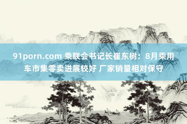 91porn.com 乘联会书记长崔东树:8月乘用车市集零卖进展较好 厂家销量相对保守