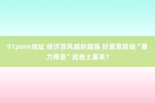 91porn地址 经济顶风越刮越强 好意思联储“暴力降息”或卷土重来？