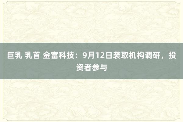 巨乳 乳首 金富科技：9月12日袭取机构调研，投资者参与