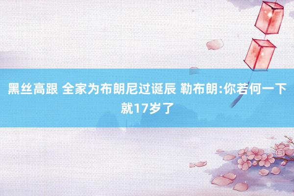 黑丝高跟 全家为布朗尼过诞辰 勒布朗:你若何一下就17岁了