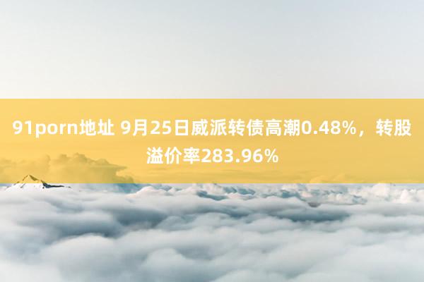 91porn地址 9月25日威派转债高潮0.48%，转股溢价率283.96%
