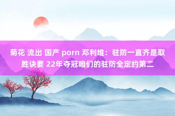 菊花 流出 国产 porn 邓利维：驻防一直齐是取胜诀要 22年夺冠咱们的驻防全定约第二