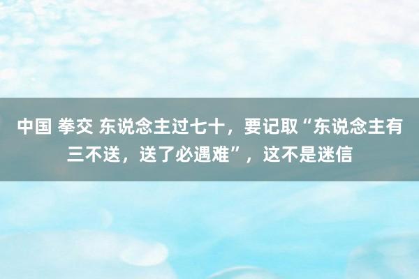 中国 拳交 东说念主过七十，要记取“东说念主有三不送，送了必遇难”，这不是迷信