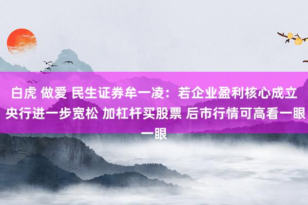白虎 做爱 民生证券牟一凌:若企业盈利核心成立 央行进一步宽松 加杠杆买股票 后市行情可高看一眼