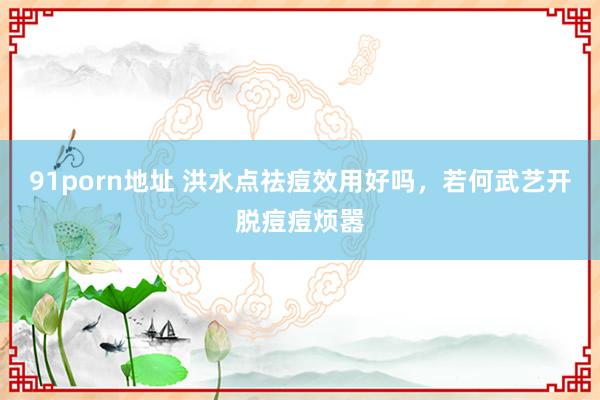 91porn地址 洪水点祛痘效用好吗，若何武艺开脱痘痘烦嚣