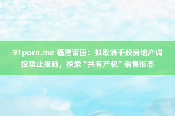 91porn.me 福建莆田：拟取消千般房地产调控禁止措施，探索“共有产权”销售形态