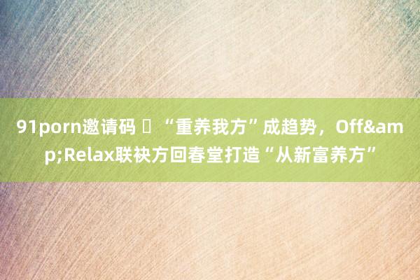 91porn邀请码 ​“重养我方”成趋势，Off&Relax联袂方回春堂打造“从新富养方”
