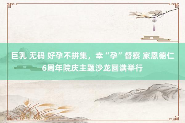 巨乳 无码 好孕不拼集，幸“孕”督察 家恩德仁6周年院庆主题沙龙圆满举行