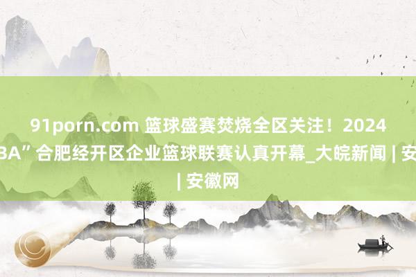 91porn.com 篮球盛赛焚烧全区关注！2024“产BA”合肥经开区企业篮球联赛认真开幕_大皖新闻 | 安徽网