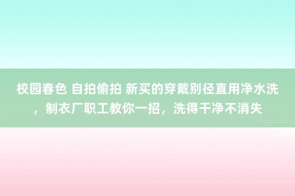 校园春色 自拍偷拍 新买的穿戴别径直用净水洗，制衣厂职工教你一招，洗得干净不消失