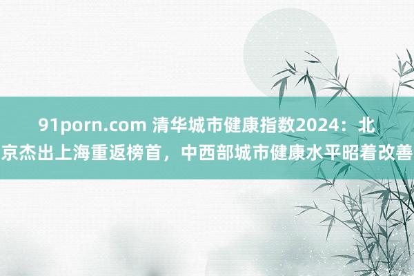 91porn.com 清华城市健康指数2024：北京杰出上海重返榜首，中西部城市健康水平昭着改善