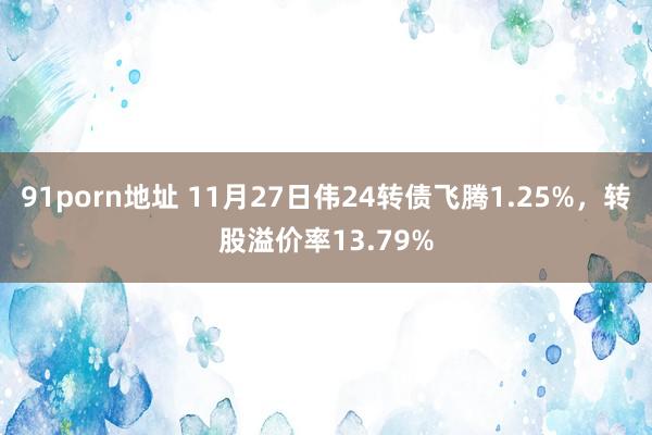91porn地址 11月27日伟24转债飞腾1.25%，转股溢价率13.79%
