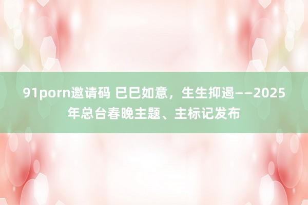 91porn邀请码 巳巳如意，生生抑遏——2025年总台春晚主题、主标记发布