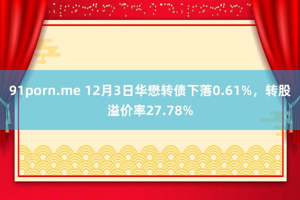 91porn.me 12月3日华懋转债下落0.61%，转股溢价率27.78%