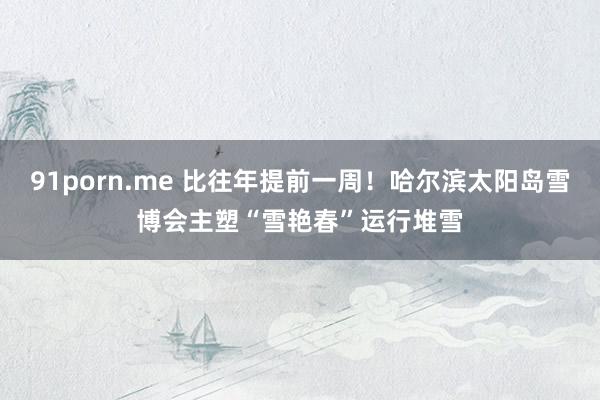 91porn.me 比往年提前一周！哈尔滨太阳岛雪博会主塑“雪艳春”运行堆雪