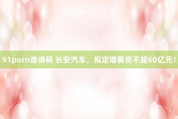 91porn邀请码 长安汽车，拟定增募资不超60亿元！