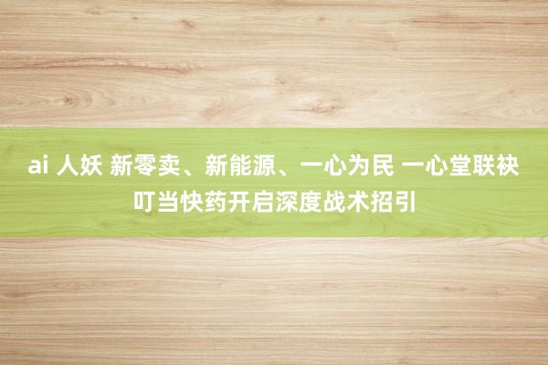 ai 人妖 新零卖、新能源、一心为民 一心堂联袂叮当快药开启深度战术招引