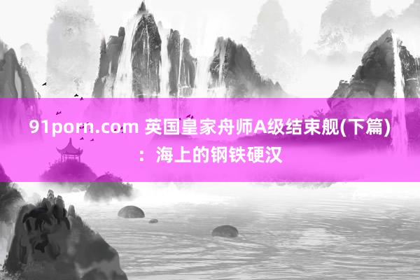 91porn.com 英国皇家舟师A级结束舰(下篇)：海上的钢铁硬汉