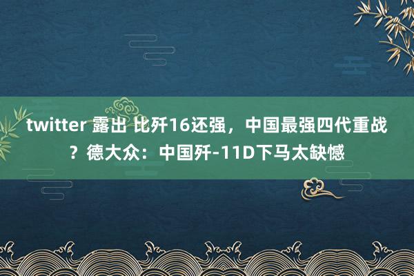 twitter 露出 比歼16还强，中国最强四代重战？德大众：中国歼-11D下马太缺憾
