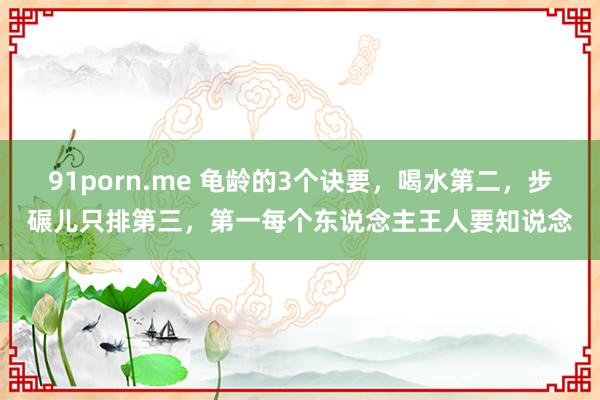 91porn.me 龟龄的3个诀要，喝水第二，步碾儿只排第三，第一每个东说念主王人要知说念
