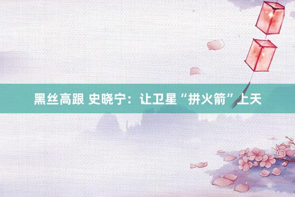 黑丝高跟 史晓宁：让卫星“拼火箭”上天