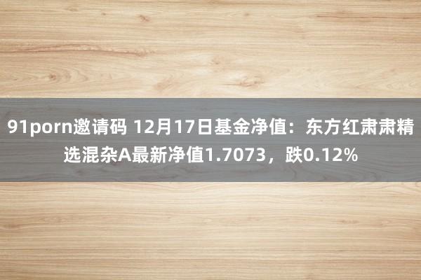 91porn邀请码 12月17日基金净值：东方红肃肃精选混杂A最新净值1.7073，跌0.12%