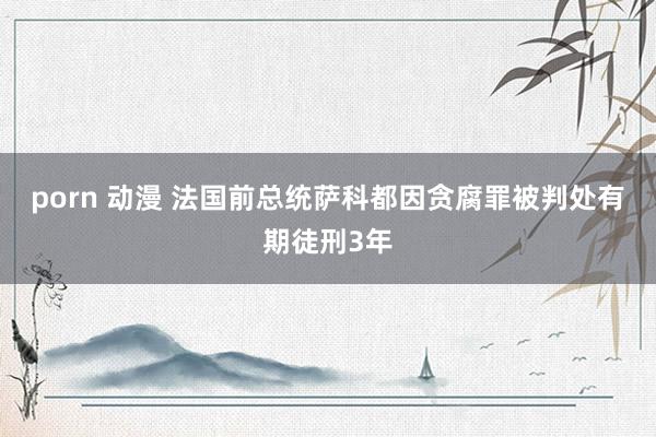 porn 动漫 法国前总统萨科都因贪腐罪被判处有期徒刑3年