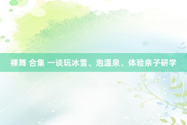 裸舞 合集 一谈玩冰雪、泡温泉、体验亲子研学