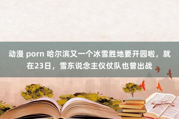 动漫 porn 哈尔滨又一个冰雪胜地要开园啦，就在23日，雪东说念主仪仗队也曾出战