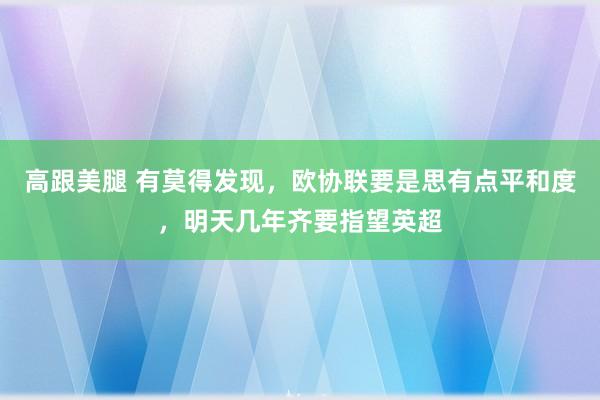 高跟美腿 有莫得发现，欧协联要是思有点平和度，明天几年齐要指望英超
