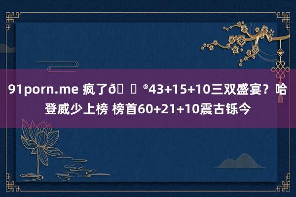 91porn.me 疯了😮43+15+10三双盛宴？哈登威少上榜 榜首60+21+10震古铄今