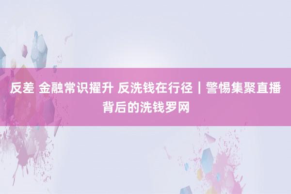 反差 金融常识擢升 反洗钱在行径|警惕集聚直播背后的洗钱罗网