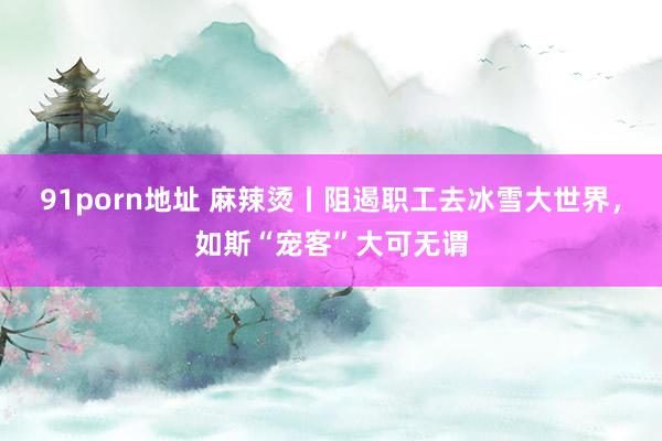 91porn地址 麻辣烫丨阻遏职工去冰雪大世界，如斯“宠客”大可无谓