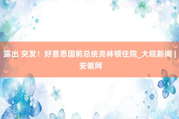 露出 突发！好意思国前总统克林顿住院_大皖新闻 | 安徽网