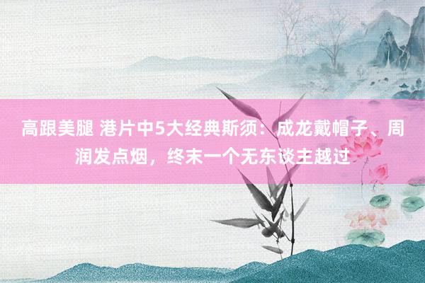 高跟美腿 港片中5大经典斯须：成龙戴帽子、周润发点烟，终末一个无东谈主越过