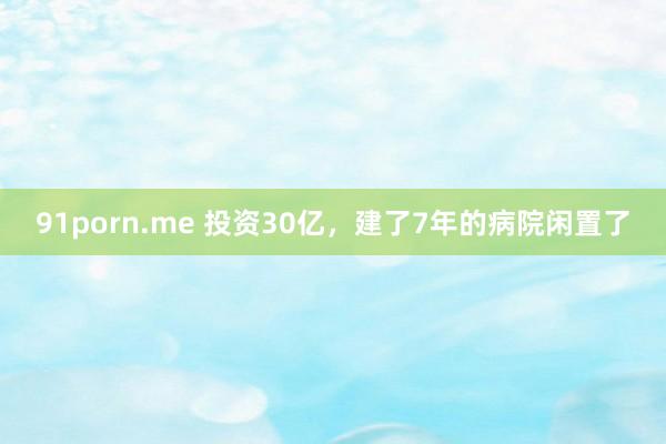 91porn.me 投资30亿，建了7年的病院闲置了
