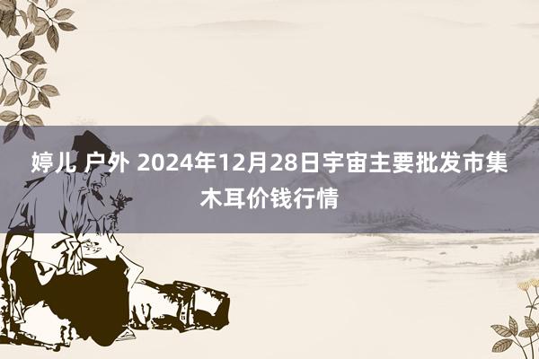 婷儿 户外 2024年12月28日宇宙主要批发市集木耳价钱行情