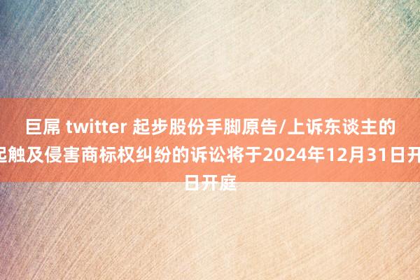 巨屌 twitter 起步股份手脚原告/上诉东谈主的1起触及侵害商标权纠纷的诉讼将于2024年12月31日开庭