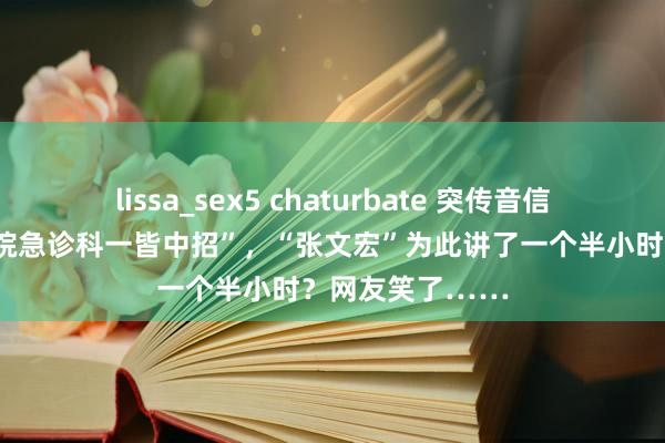 lissa_sex5 chaturbate 突传音信：“上海中山病院急诊科一皆中招”，“张文宏”为此讲了一个半小时？网友笑了……