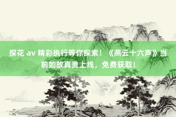 探花 av 精彩执行等你探索！《燕云十六声》当前如故真贵上线，免费获取！