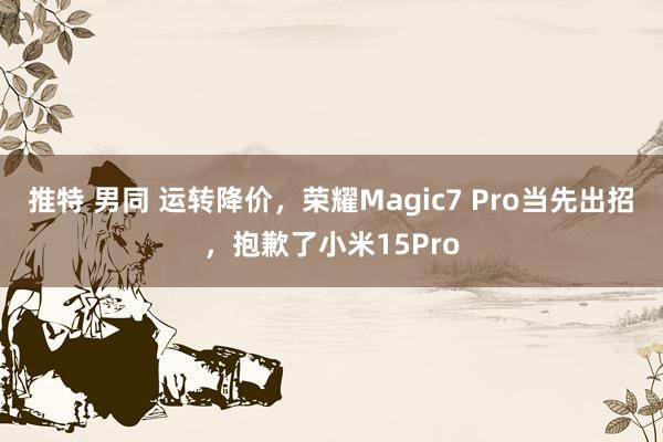 推特 男同 运转降价，荣耀Magic7 Pro当先出招，抱歉了小米15Pro
