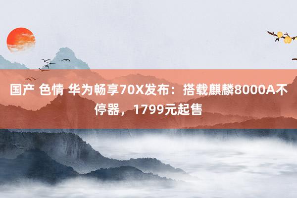 国产 色情 华为畅享70X发布：搭载麒麟8000A不停器，1799元起售