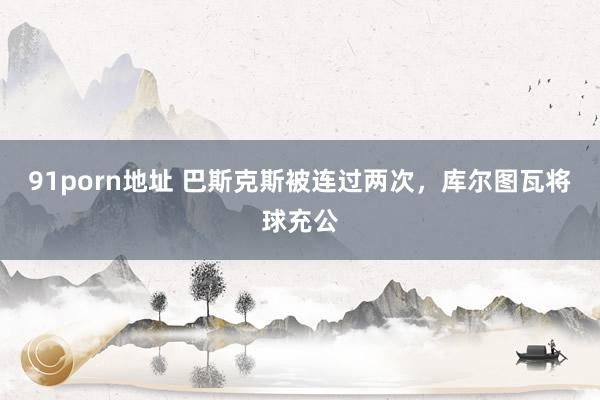 91porn地址 巴斯克斯被连过两次，库尔图瓦将球充公