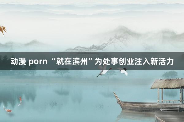 动漫 porn “就在滨州”为处事创业注入新活力