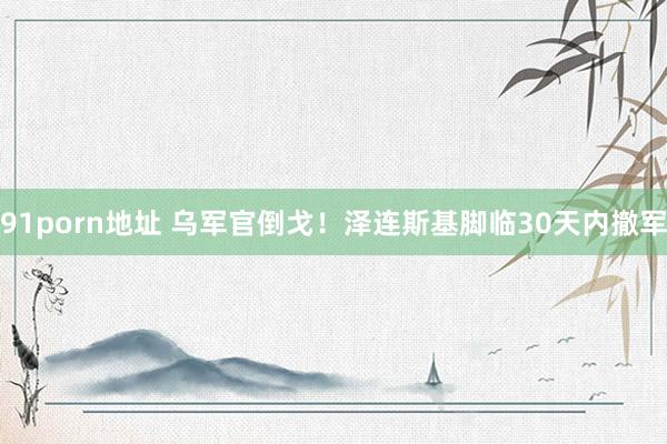 91porn地址 乌军官倒戈！泽连斯基脚临30天内撤军