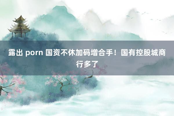 露出 porn 国资不休加码增合手！国有控股城商行多了