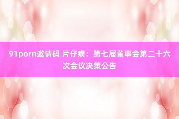 91porn邀请码 片仔癀：第七届董事会第二十六次会议决策公告