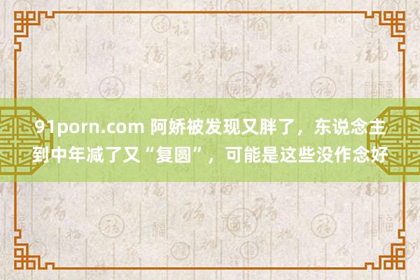 91porn.com 阿娇被发现又胖了，东说念主到中年减了又“复圆”，可能是这些没作念好