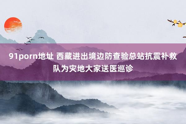 91porn地址 西藏进出境边防查验总站抗震补救队为灾地大家送医巡诊