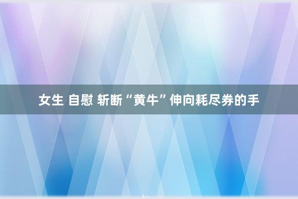 女生 自慰 斩断“黄牛”伸向耗尽券的手